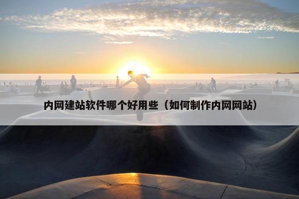 内网建站软件哪个好用些（如何制作内网网站）