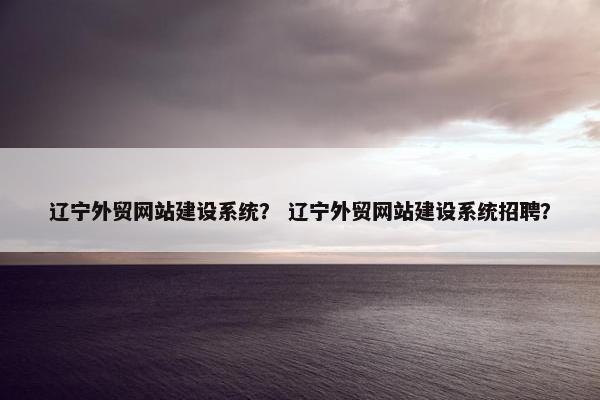 辽宁外贸网站建设系统？ 辽宁外贸网站建设系统招聘？
