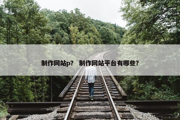 制作网站p？ 制作网站平台有哪些？