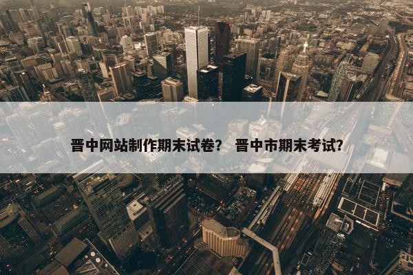 晋中网站制作期末试卷？ 晋中市期末考试？