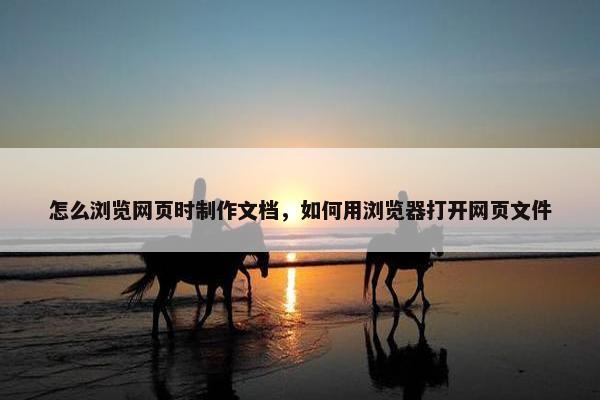 怎么浏览网页时制作文档，如何用浏览器打开网页文件
