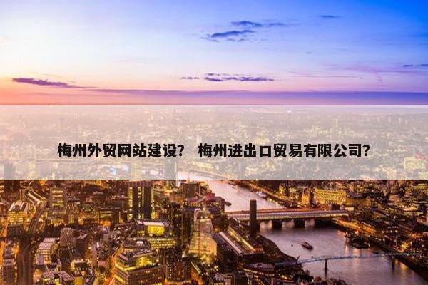 梅州外贸网站建设？ 梅州进出口贸易有限公司？