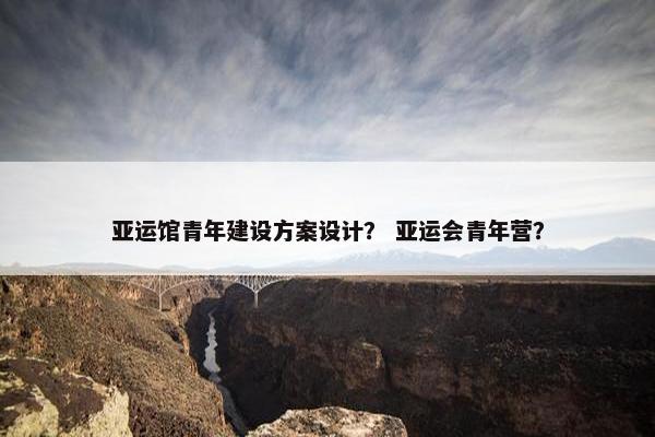 亚运馆青年建设方案设计？ 亚运会青年营？