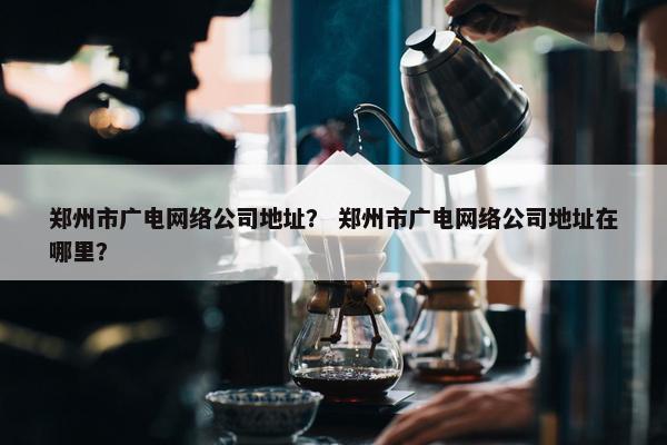 郑州市广电网络公司地址？ 郑州市广电网络公司地址在哪里？