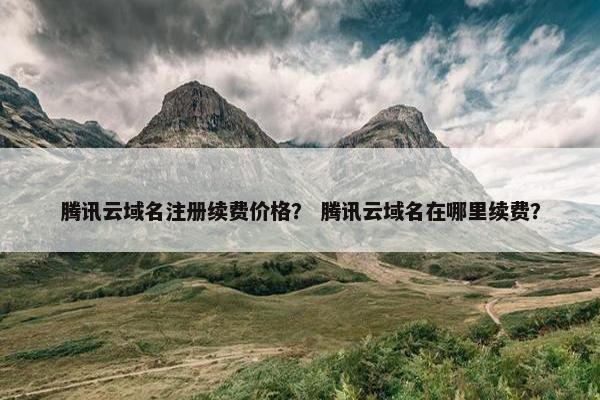 腾讯云域名注册续费价格？ 腾讯云域名在哪里续费？