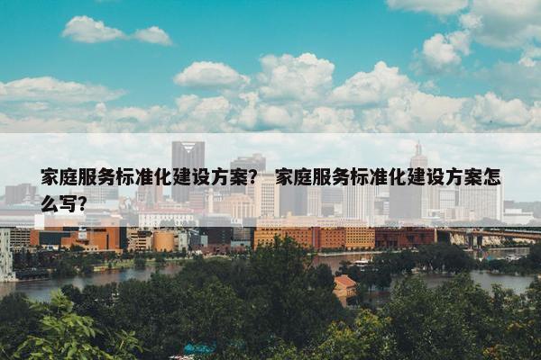 家庭服务标准化建设方案？ 家庭服务标准化建设方案怎么写？