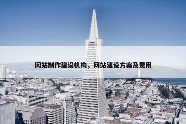 网站制作建设机构，网站建设方案及费用