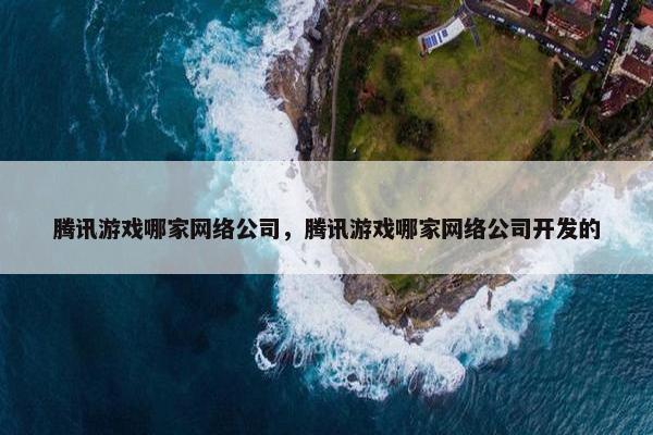 腾讯游戏哪家网络公司，腾讯游戏哪家网络公司开发的