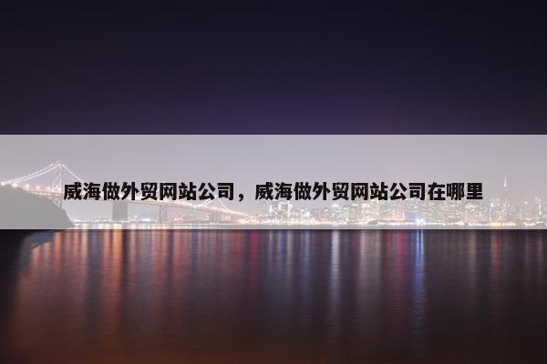 威海做外贸网站公司，威海做外贸网站公司在哪里