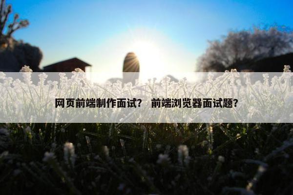 网页前端制作面试？ 前端浏览器面试题？