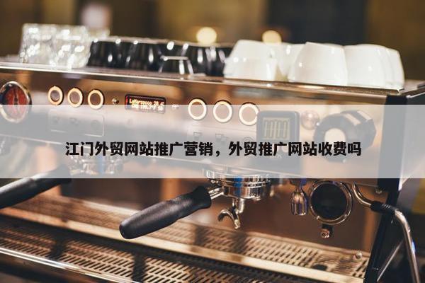 江门外贸网站推广营销，外贸推广网站收费吗