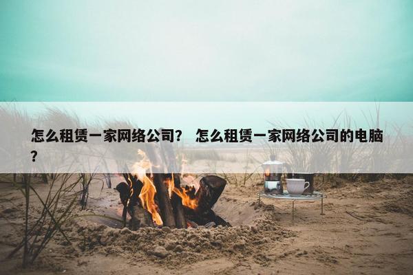 怎么租赁一家网络公司？ 怎么租赁一家网络公司的电脑？