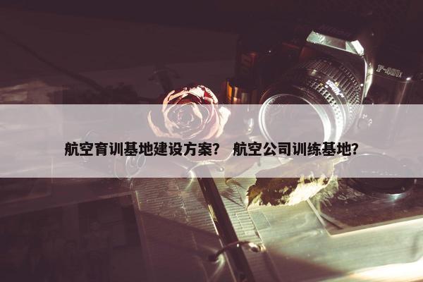 航空育训基地建设方案？ 航空公司训练基地？