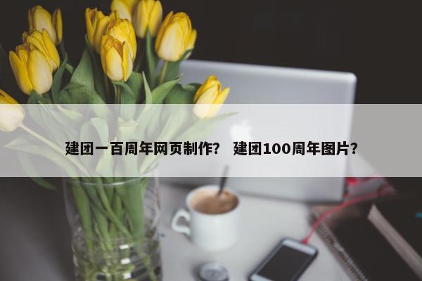 建团一百周年网页制作？ 建团100周年图片？