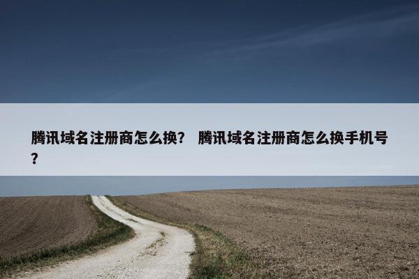 腾讯域名注册商怎么换？ 腾讯域名注册商怎么换手机号？