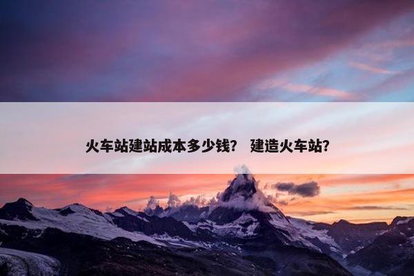 火车站建站成本多少钱？ 建造火车站？