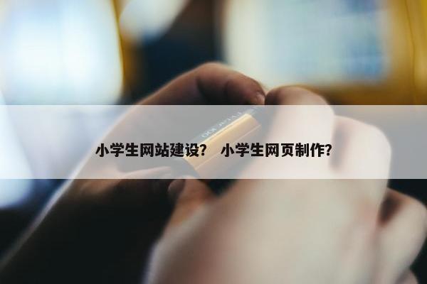小学生网站建设？ 小学生网页制作？