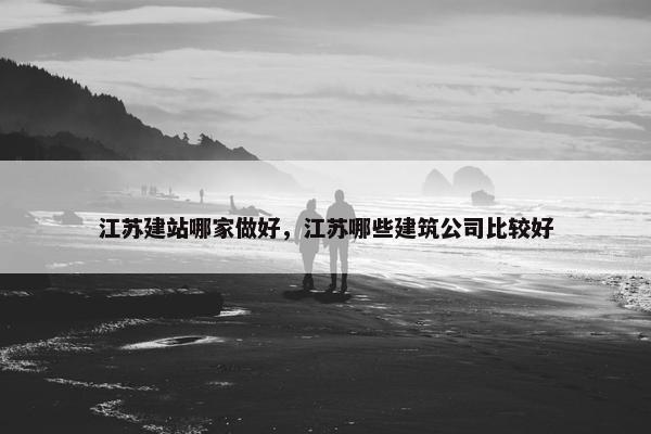 江苏建站哪家做好，江苏哪些建筑公司比较好