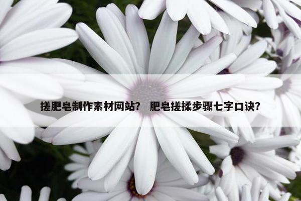 搓肥皂制作素材网站？ 肥皂搓揉步骤七字口诀？