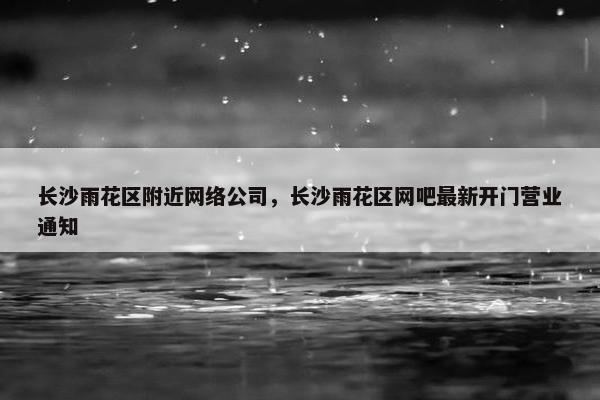 长沙雨花区附近网络公司，长沙雨花区网吧最新开门营业通知