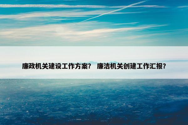 廉政机关建设工作方案？ 廉洁机关创建工作汇报？