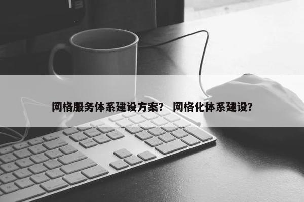 网格服务体系建设方案？ 网格化体系建设？