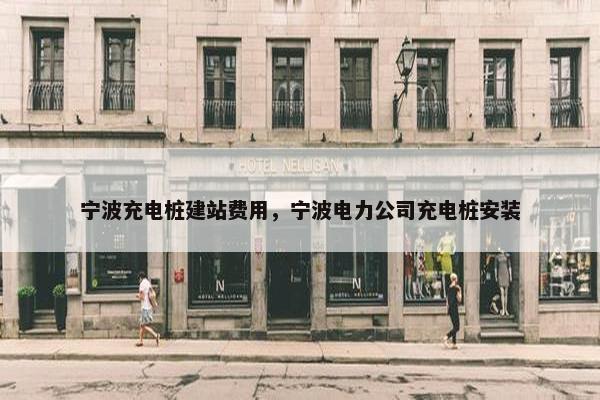 宁波充电桩建站费用，宁波电力公司充电桩安装