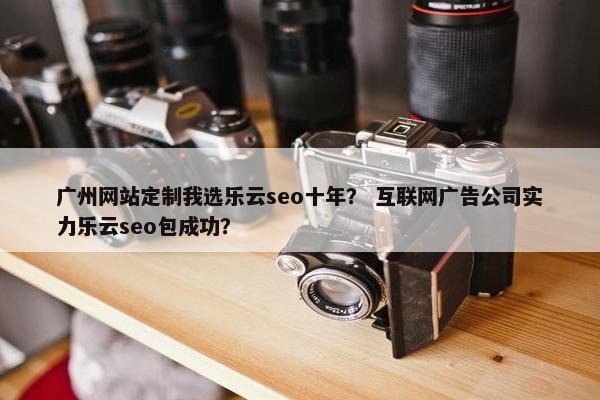 广州网站定制我选乐云seo十年？ 互联网广告公司实力乐云seo包成功？