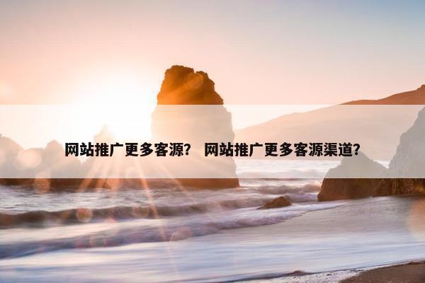 网站推广更多客源？ 网站推广更多客源渠道？