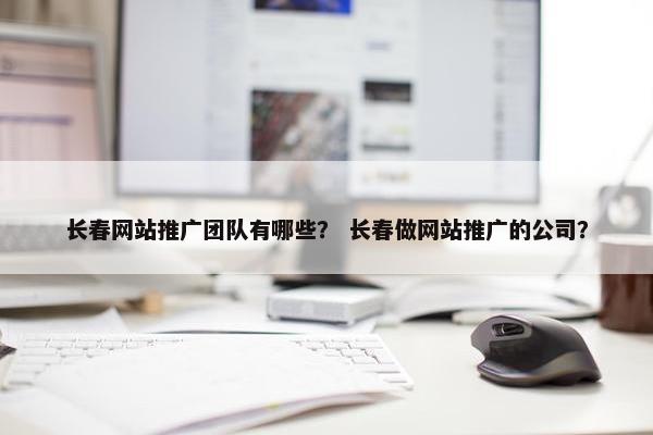 长春网站推广团队有哪些？ 长春做网站推广的公司？