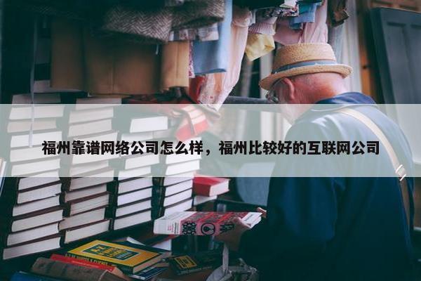 福州靠谱网络公司怎么样，福州比较好的互联网公司
