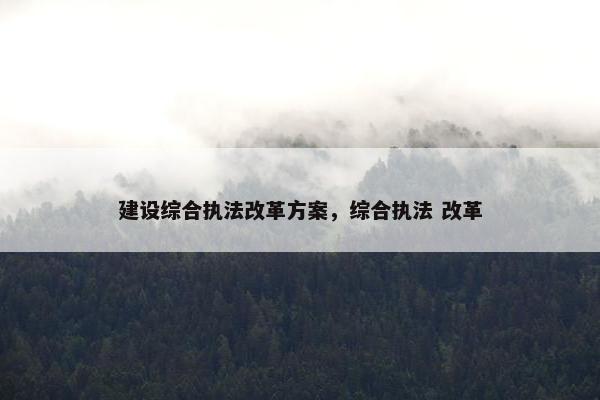 建设综合执法改革方案，综合执法 改革