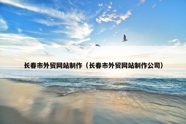 长春市外贸网站制作（长春市外贸网站制作公司）