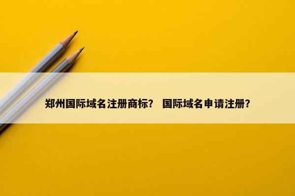 郑州国际域名注册商标？ 国际域名申请注册？