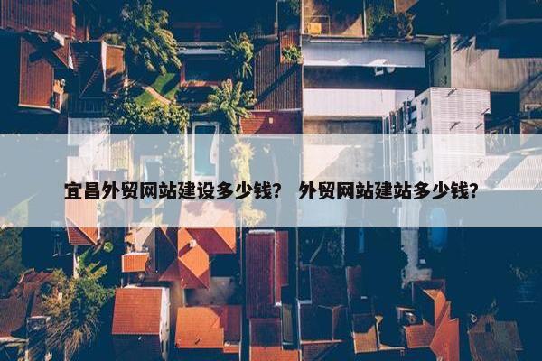 宜昌外贸网站建设多少钱？ 外贸网站建站多少钱？