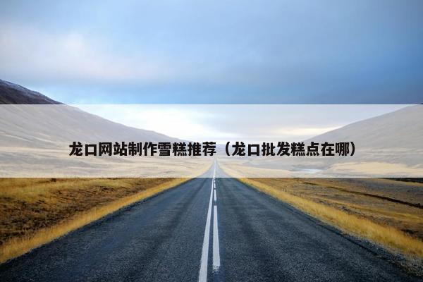 龙口网站制作雪糕推荐（龙口批发糕点在哪）