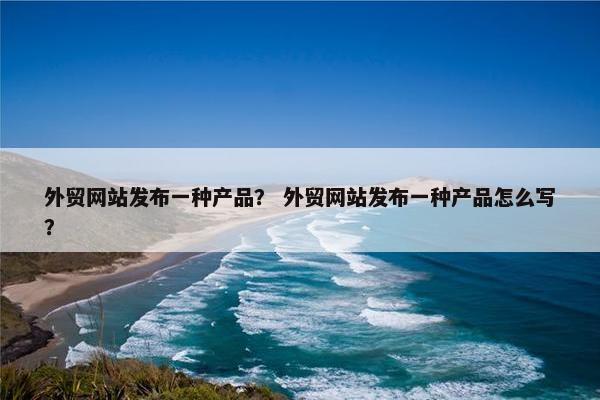 外贸网站发布一种产品？ 外贸网站发布一种产品怎么写？