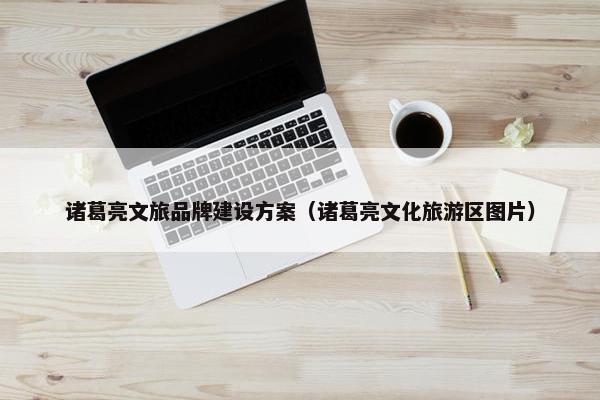 诸葛亮文旅品牌建设方案（诸葛亮文化旅游区图片）