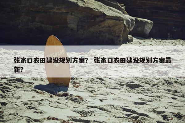 张家口农田建设规划方案？ 张家口农田建设规划方案最新？