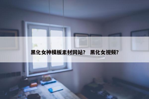 黑化女神模板素材网站？ 黑化女视频？