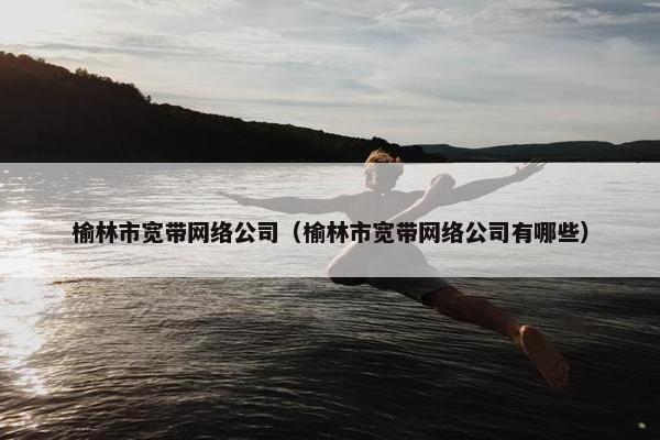 榆林市宽带网络公司（榆林市宽带网络公司有哪些）