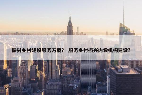 振兴乡村建设服务方案？ 服务乡村振兴内设机构建设？