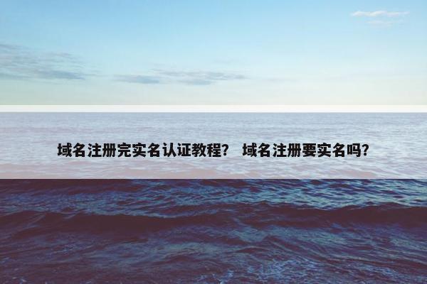 域名注册完实名认证教程？ 域名注册要实名吗？