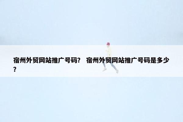 宿州外贸网站推广号码？ 宿州外贸网站推广号码是多少？