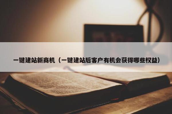 一键建站新商机（一键建站后客户有机会获得哪些权益）