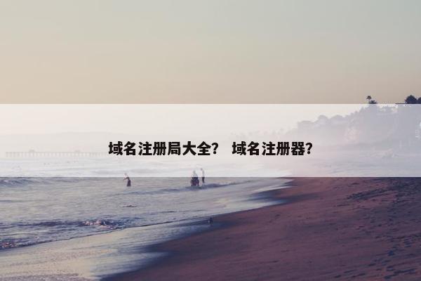 域名注册局大全？ 域名注册器？