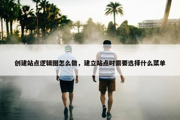 创建站点逻辑图怎么做，建立站点时需要选择什么菜单