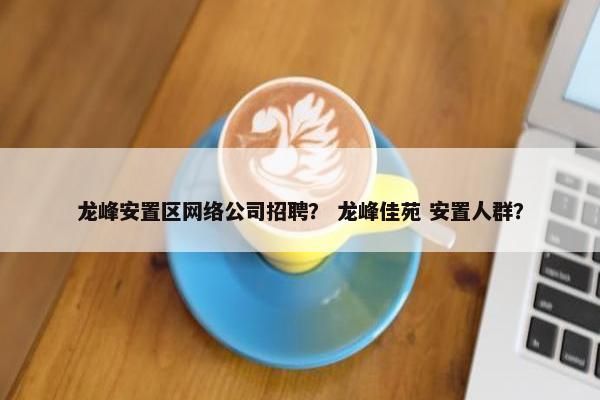 龙峰安置区网络公司招聘？ 龙峰佳苑 安置人群？
