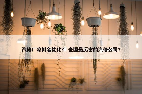 汽修厂家排名优化？ 全国最厉害的汽修公司？
