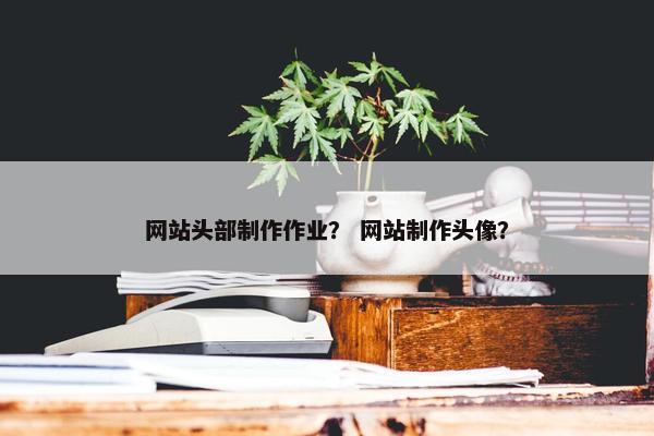 网站头部制作作业？ 网站制作头像？